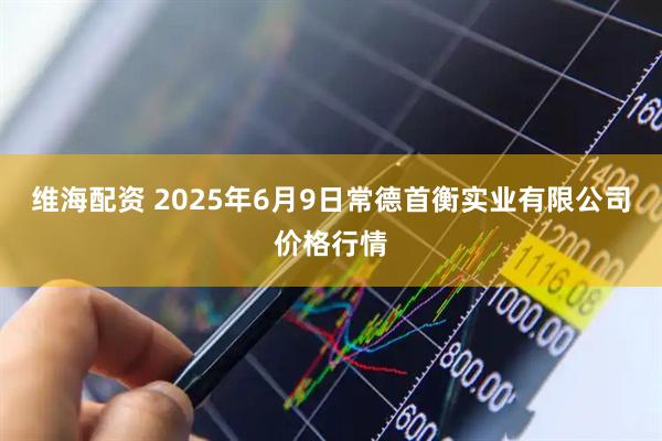 维海配资 2025年6月9日常德首衡实业有限公司价格行情