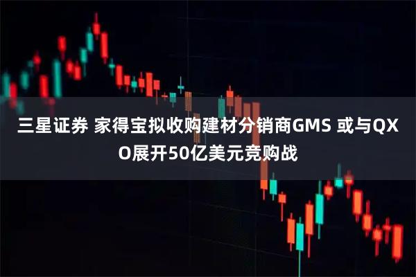 三星证券 家得宝拟收购建材分销商GMS 或与QXO展开50亿美元竞购战