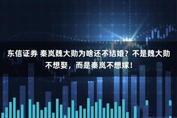 东信证券 秦岚魏大勋为啥还不结婚？不是魏大勋不想娶，而是秦岚不想嫁！