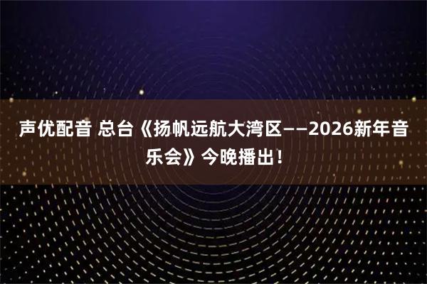 声优配音 总台《扬帆远航大湾区——2026新年音乐会》今晚播出！