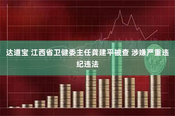 达道宝 江西省卫健委主任龚建平被查 涉嫌严重违纪违法