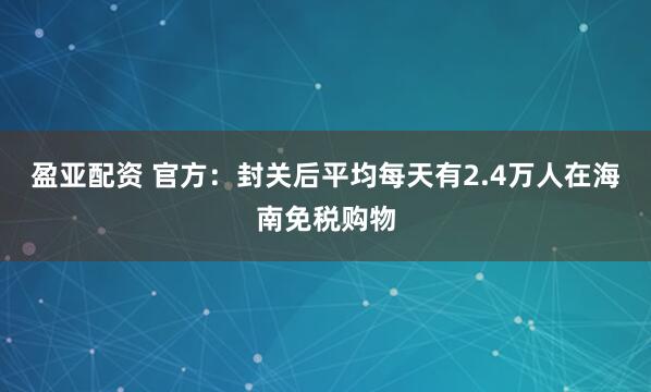 盈亚配资 官方：封关后平均每天有2.4万人在海南免税购物