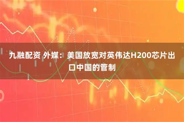 九融配资 外媒：美国放宽对英伟达H200芯片出口中国的管制