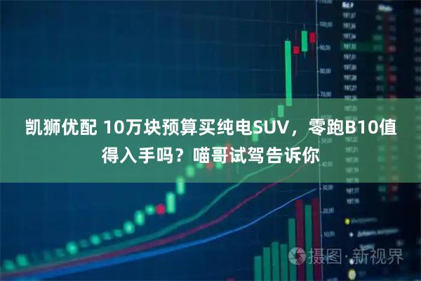 凯狮优配 10万块预算买纯电SUV，零跑B10值得入手吗？喵哥试驾告诉你