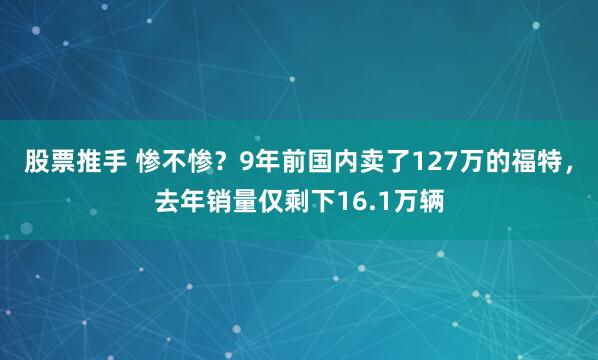 股票推手 惨不惨？9年前国内卖了127万的福特，去年销量仅剩下16.1万辆