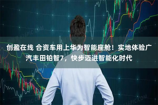 创盈在线 合资车用上华为智能座舱！实地体验广汽丰田铂智7，快步迈进智能化时代