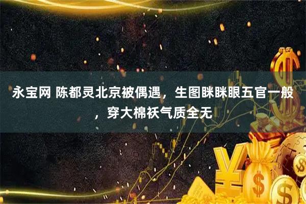 永宝网 陈都灵北京被偶遇，生图眯眯眼五官一般，穿大棉袄气质全无