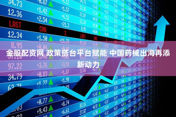 金股配资网 政策搭台平台赋能 中国药械出海再添新动力
