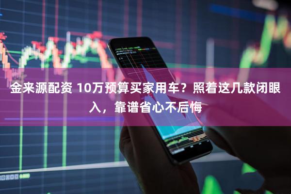 金来源配资 10万预算买家用车？照着这几款闭眼入，靠谱省心不后悔