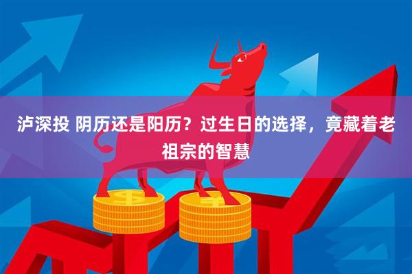 泸深投 阴历还是阳历？过生日的选择，竟藏着老祖宗的智慧