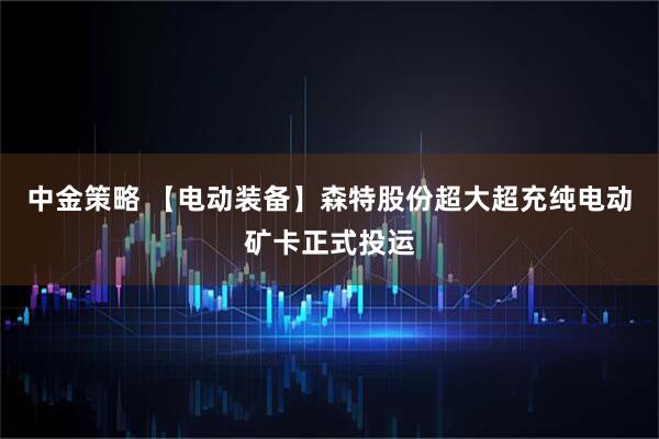 中金策略 【电动装备】森特股份超大超充纯电动矿卡正式投运