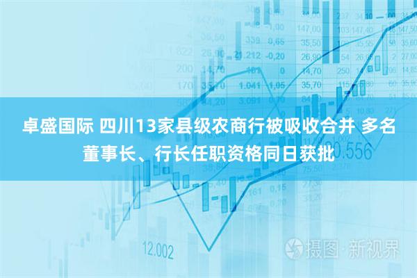 卓盛国际 四川13家县级农商行被吸收合并 多名董事长、行长任职资格同日获批