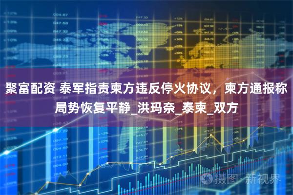 聚富配资 泰军指责柬方违反停火协议，柬方通报称局势恢复平静_洪玛奈_泰柬_双方