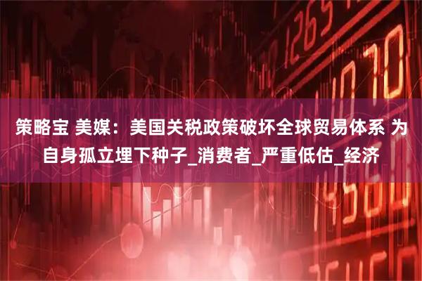 策略宝 美媒：美国关税政策破坏全球贸易体系 为自身孤立埋下种子_消费者_严重低估_经济